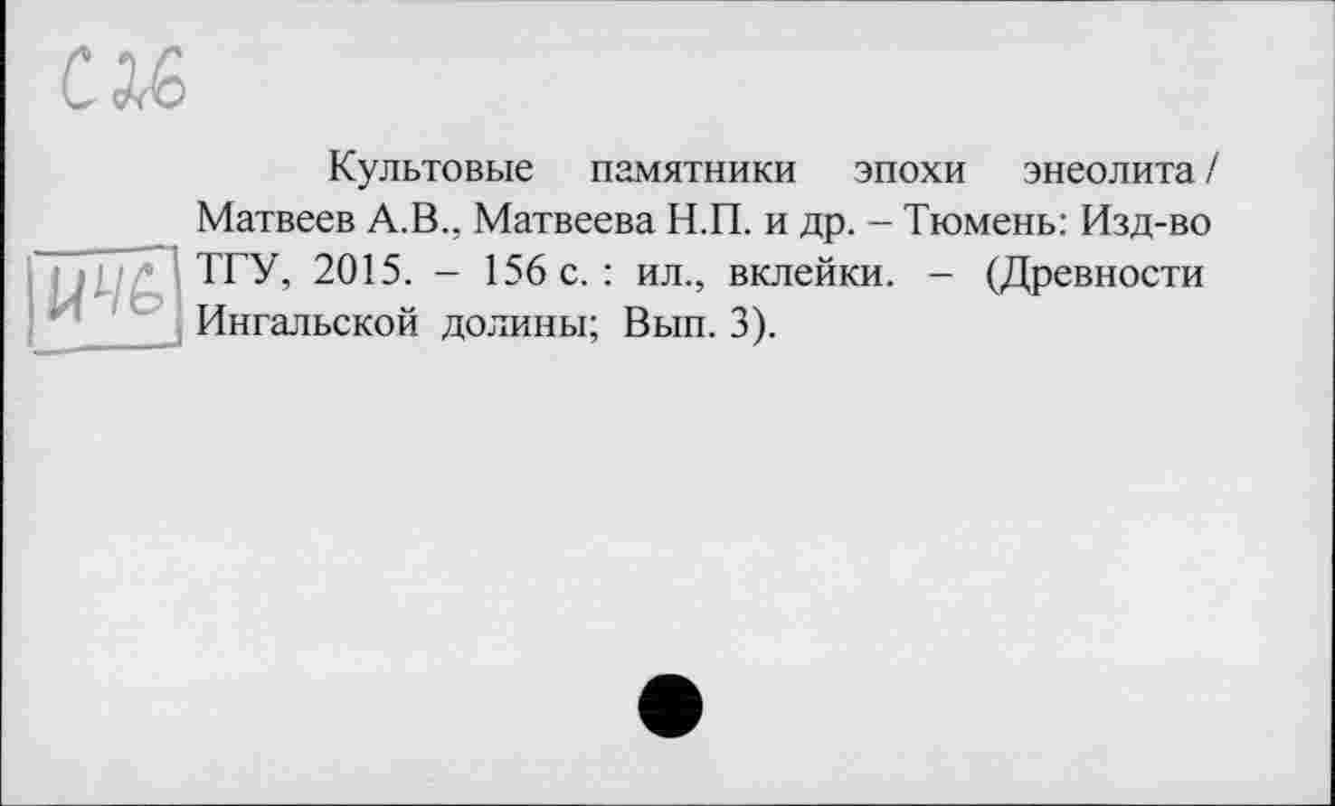 ﻿CM,

Культовые памятники эпохи энеолита/ Матвеев А.В., Матвеева Н.П. и др. - Тюмень: Изд-во ТГУ, 2015. - 156 с. : ил., вклейки. — (Древности Ингальской долины; Вып. 3).